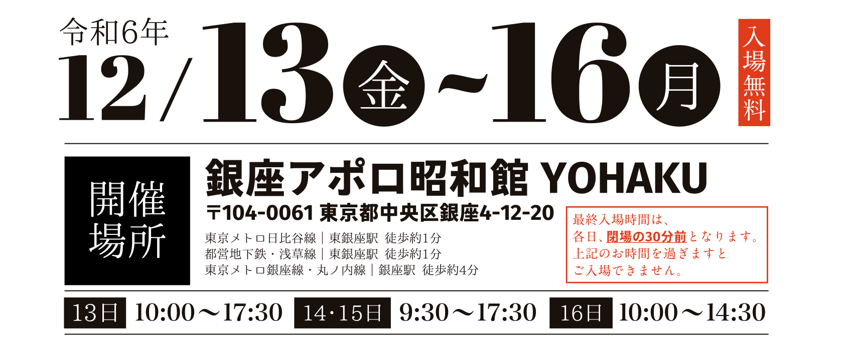 令和6年 12月13日(金)～16日(月)入場無料　開催場所：銀座アポロ昭和館YOHAKU 104-0061 東京都中央区銀座4-12-20 東京メトロ日比谷線｜東銀座駅 徒歩約1分 都営地下鉄・浅草線｜東銀座駅 徒歩約1分 東京メトロ銀座線・丸ノ内線｜銀座駅 徒歩約4分 最終入場時間は、各日、閉場の30分前となります。上記のお時間を過ぎますとご入場できません。開催時間：13日10:00～17:30、14日9:30～17:30、15日10:00～14:30 
