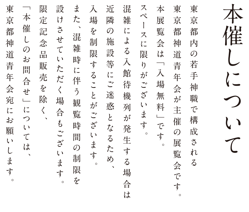 本催しについて 東京都内の若手神職で構成される東京都神道青年会が主催の展覧会です。本展覧会は「入場無料」です。スペースに限りがございます。混雑による入館待機列が発生する場合は近隣の施設等にご迷惑となるため、入場を制限することがございます。また、混雑時に伴う観覧時間の制限を設けさせていただく場合もございます。限定記念品販売を除く、「本催しのお問合せ」については、東京都神道青年会宛にお願いします。